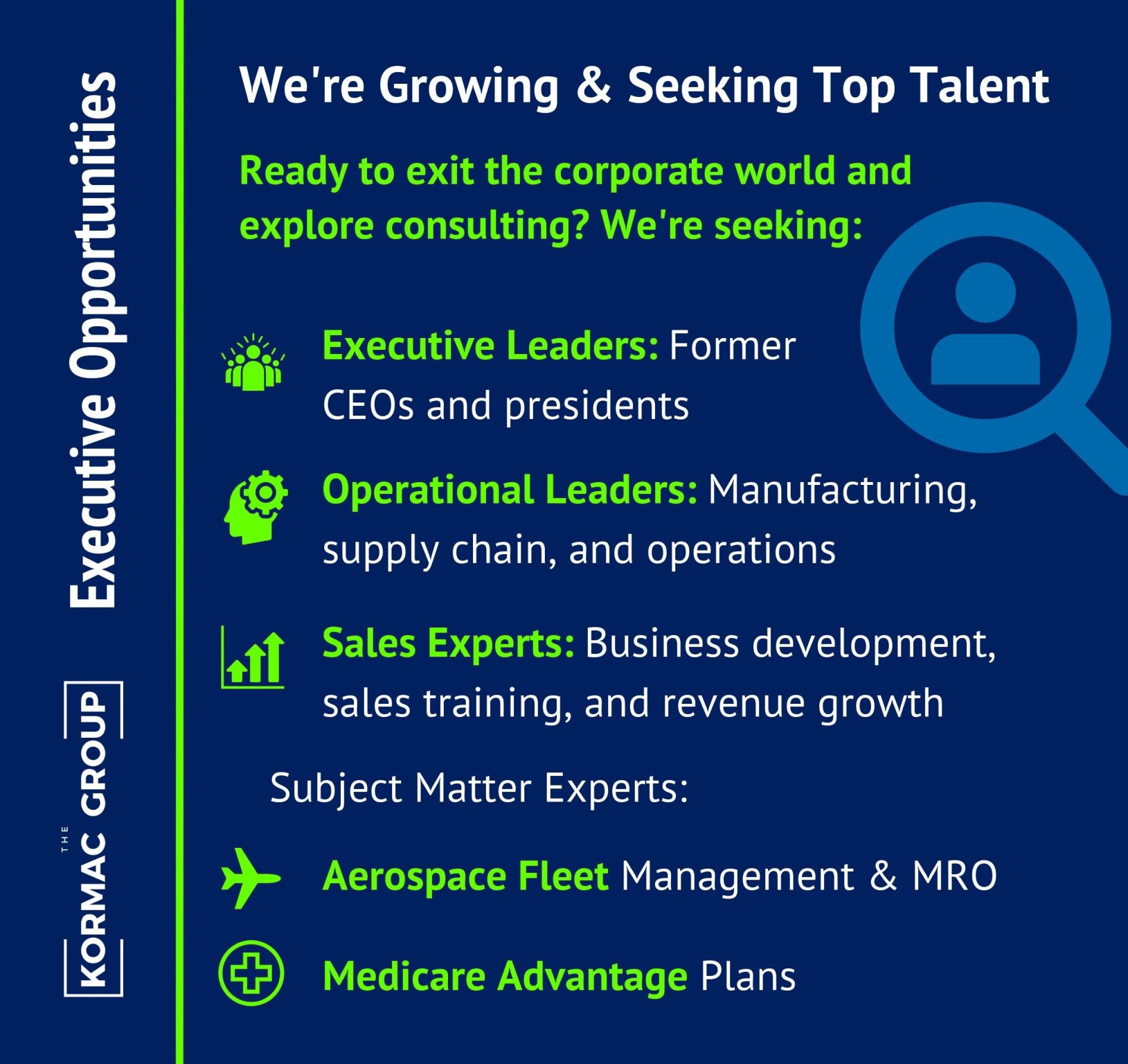 Executive Opportunities We're Growing and Seeking Top Talent Ready to exit the corporate world and explore consulting? We're seeking: Executive Leaders: Former CEOs and presidents Operational Leaders: Manufacturing, supply chain, and operations Sales Experts: Business development, sales training, and revenue growth Subject Matter Experts: Aerospace Fleet Management & MRO Medicare Advantage Plans