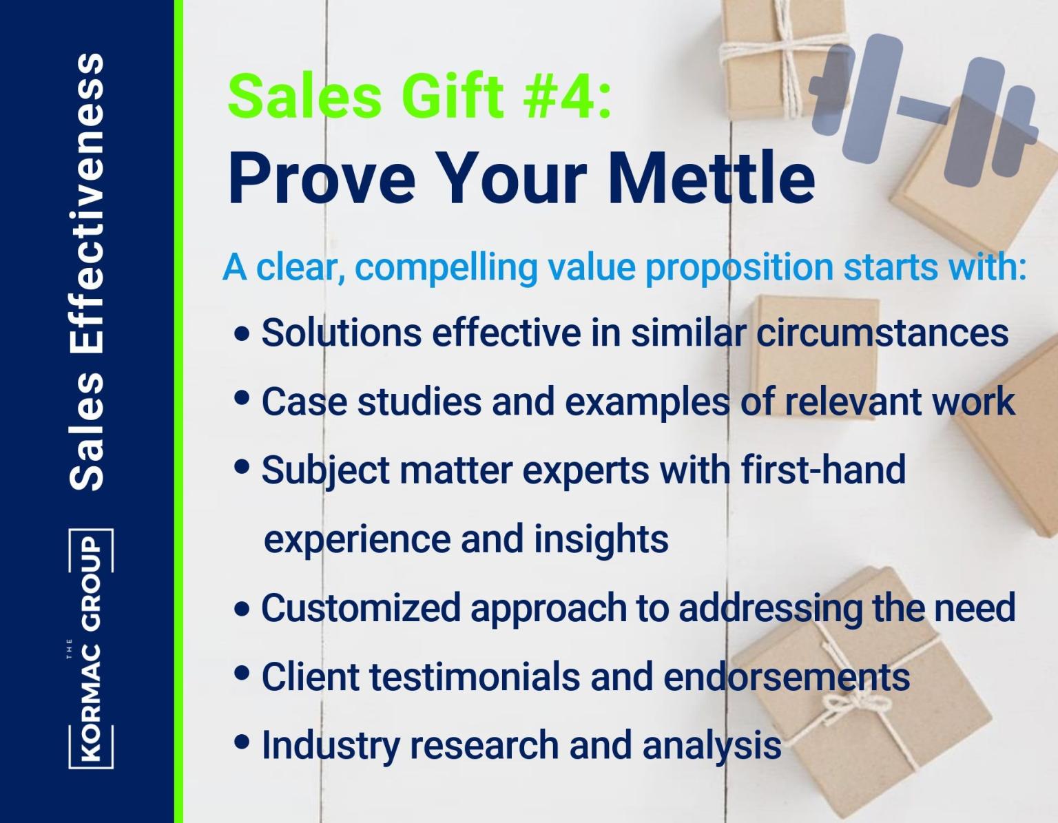 Sales Effectiveness Sales Gift #4: Prove Your Mettle A clear, compelling value proposition starts with: - solutions effective in similar circumstances - case studies and examples of relevant work - subject matter experts with first-hand experience and insights - customized approach to addressing the need - client testimonials and endorsements - industry research and analysis