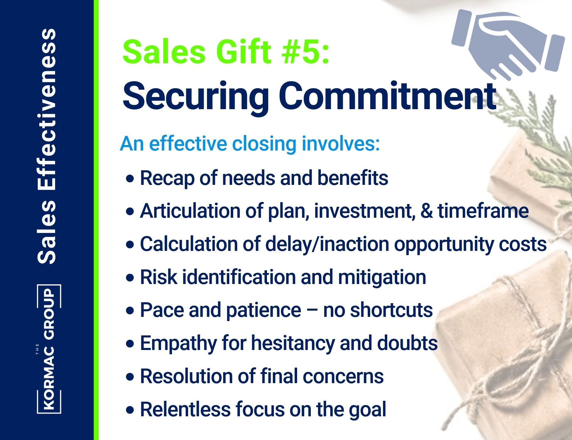 Sales Effectiveness Sales Gift #5: Securing Commitment An effective closing involves: - recap of needs and benefits - articulation of plan, investment, and timeframe - calculation of delay/inaction opportunity costs - risk identification and mitigation - pace and patience; no shortcuts - empathy for hesitancy and doubts - resolution of final concerns - relentless focus on the goal