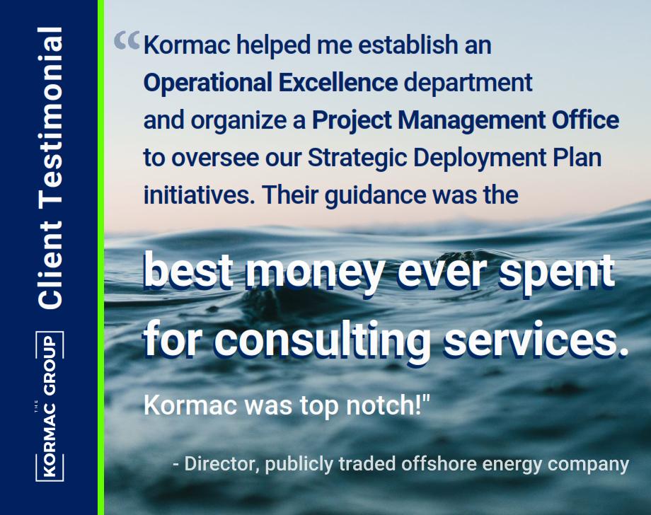 Client Testimonial "Kormac helped me establish an Operational Excellence department and organize a Project Management Office to oversee our Strategic Deployment Plan initiatives. Their guidance was the best money ever spent for consulting services. Kormac was top notch!" - Director, publicly traded offshore energy company