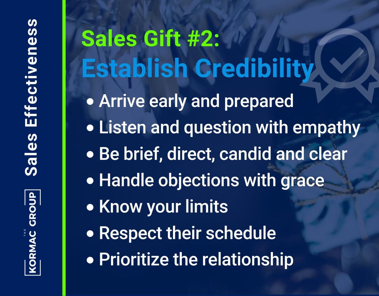 Sales Effectiveness Sales Gift #2: Establish Credibility - arrive early and prepared - listen and question with empathy - be brief, direct, candid, and clear - handle objections with grace - know your limits - respect their schedule - prioritize the relationship