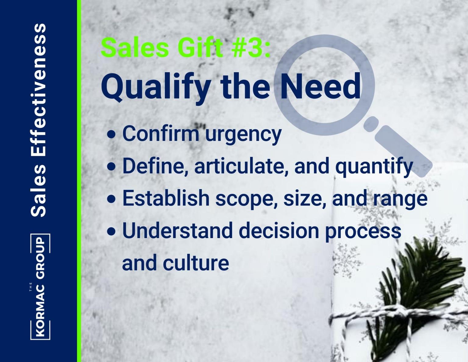 Sales Effectiveness Sales Gift #3: Qualify the Need - confirm urgency - define, articulate, and quantify - establish scope, size, and range - understand decision process and culture